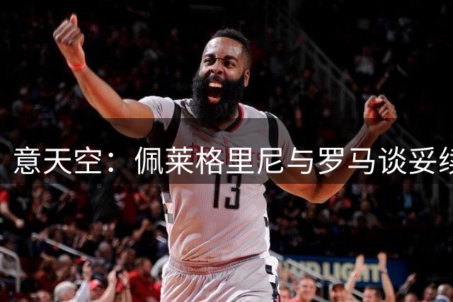 意天空：佩莱格里尼与罗马谈妥续约条款，双方将签订1年新合同