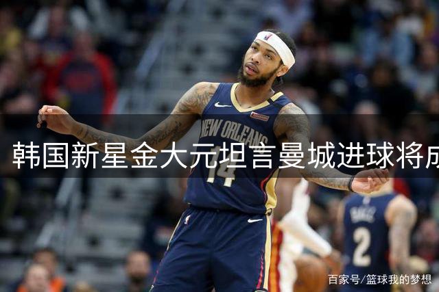 韩国新星金大元坦言曼城进球将成职业生涯顶峰